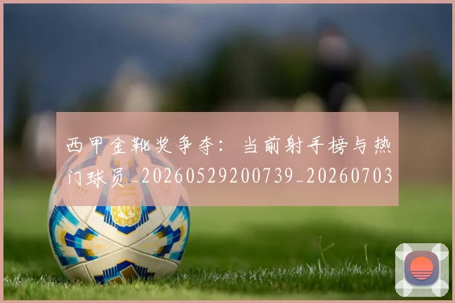 西甲金靴奖争夺：当前射手榜与热门球员_20260529200739_20260703181939